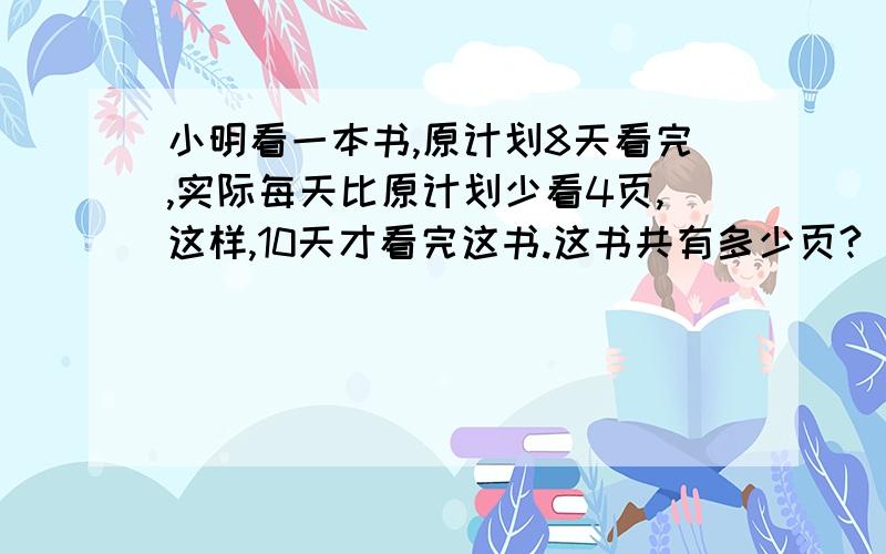 小明看一本书,原计划8天看完,实际每天比原计划少看4页,这样,10天才看完这书.这书共有多少页?