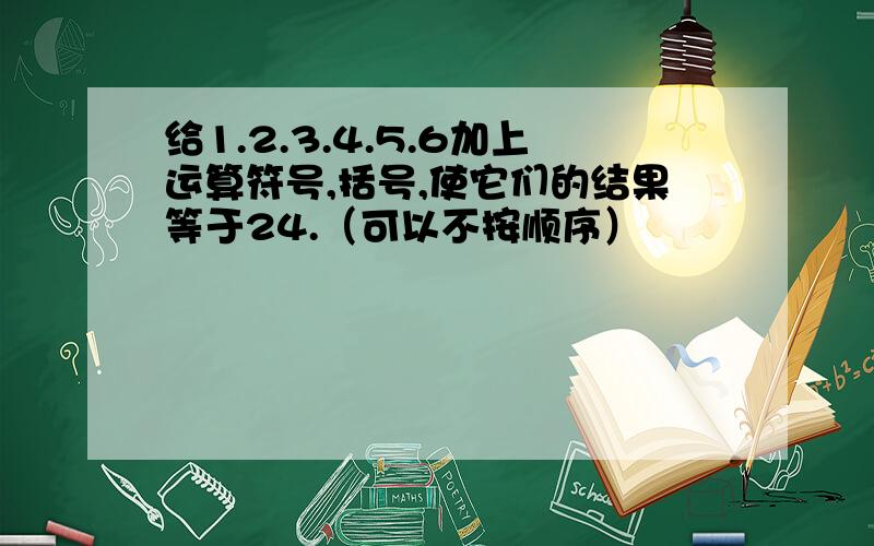 给1.2.3.4.5.6加上运算符号,括号,使它们的结果等于24.（可以不按顺序）