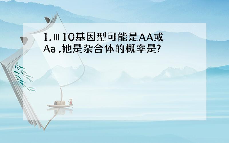 1.Ⅲ10基因型可能是AA或Aa ,她是杂合体的概率是?