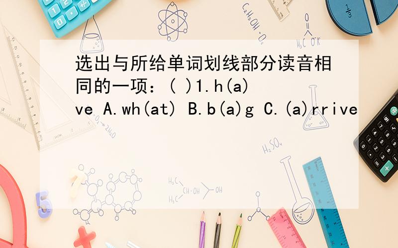 选出与所给单词划线部分读音相同的一项：( )1.h(a)ve A.wh(at) B.b(a)g C.(a)rrive