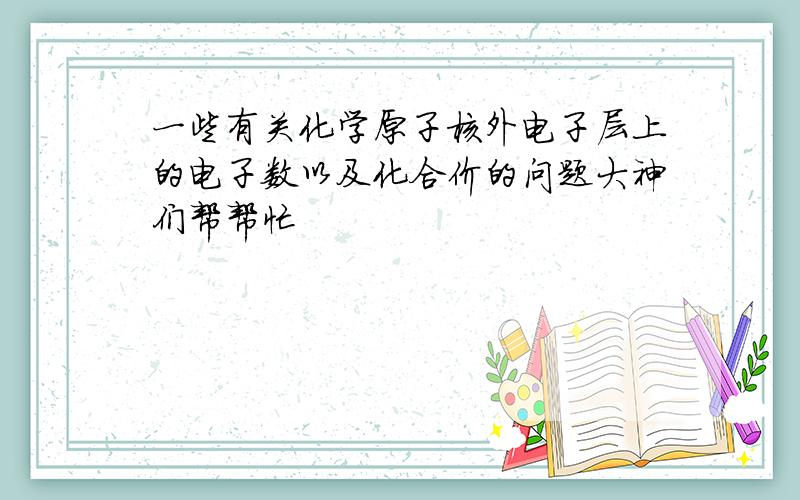 一些有关化学原子核外电子层上的电子数以及化合价的问题大神们帮帮忙