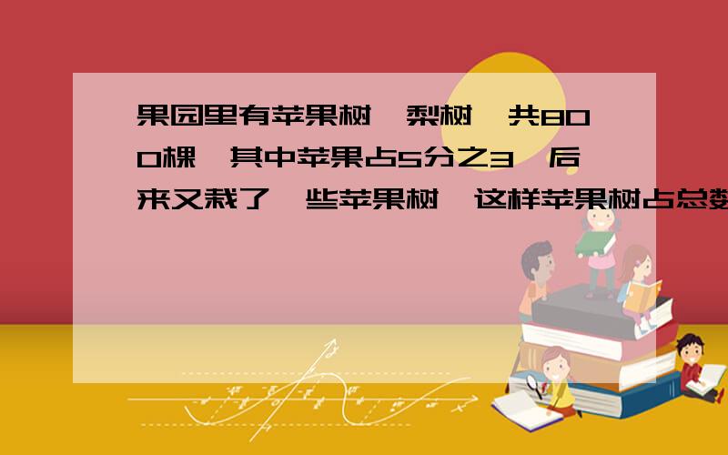 果园里有苹果树、梨树一共800棵,其中苹果占5分之3,后来又栽了一些苹果树,这样苹果树占总数的25分之17,