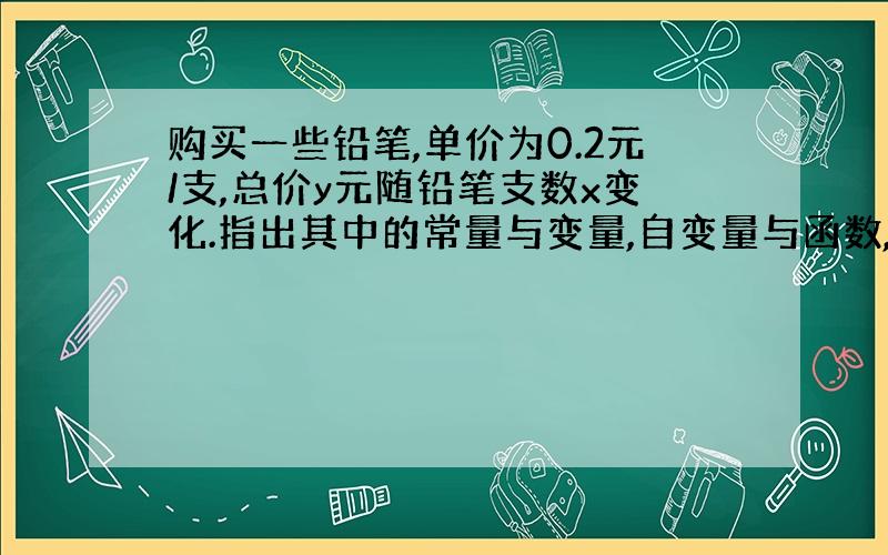 购买一些铅笔,单价为0.2元/支,总价y元随铅笔支数x变化.指出其中的常量与变量,自变量与函数,并写出表示函数与自变量关