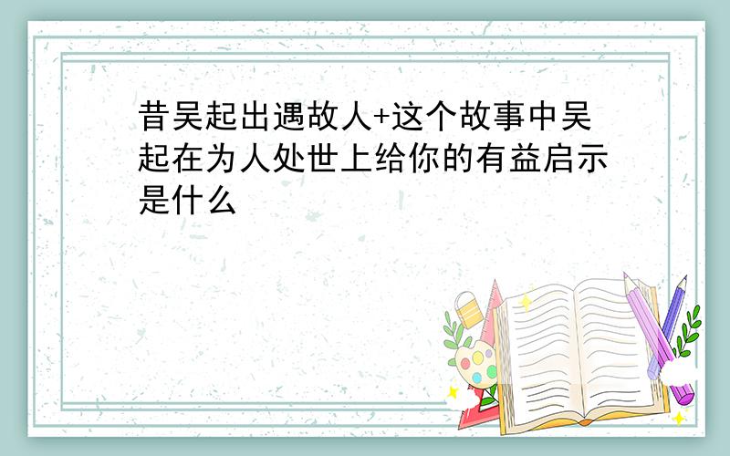 昔吴起出遇故人+这个故事中吴起在为人处世上给你的有益启示是什么