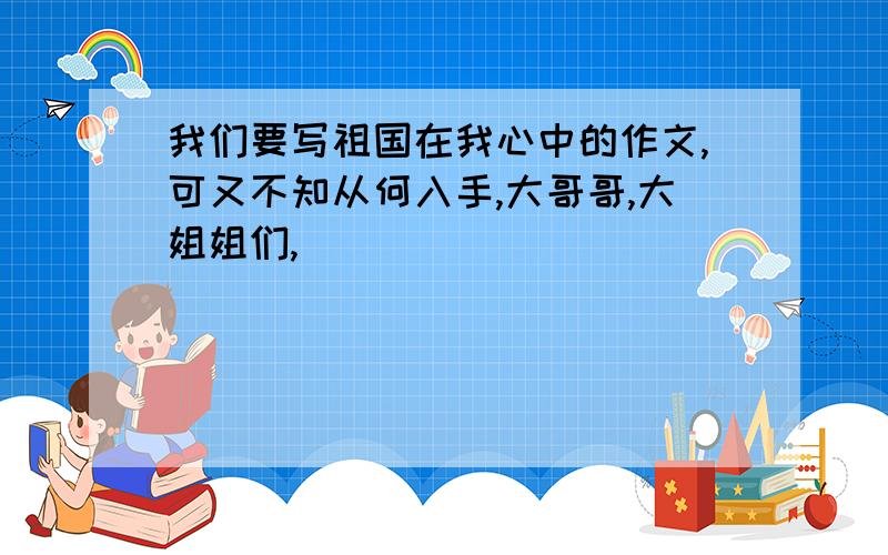 我们要写祖国在我心中的作文,可又不知从何入手,大哥哥,大姐姐们,