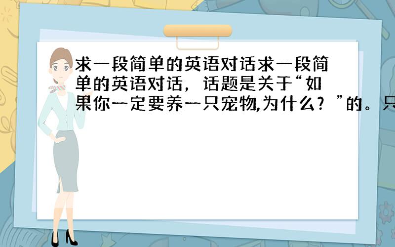 求一段简单的英语对话求一段简单的英语对话，话题是关于“如果你一定要养一只宠物,为什么？”的。只需要模拟两个人围绕这个话题