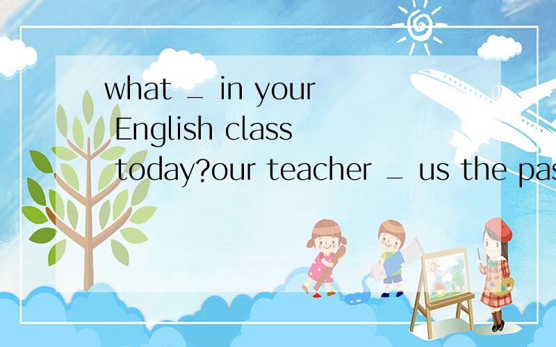 what _ in your English class today?our teacher _ us the pass