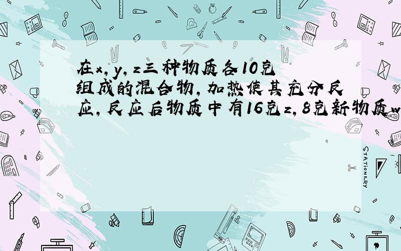 在x,y,z三种物质各10克组成的混合物,加热使其充分反应,反应后物质中有16克z,8克新物质w和若干克x.则x,y在反