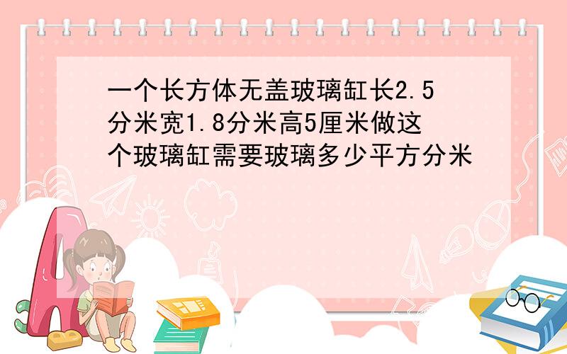 一个长方体无盖玻璃缸长2.5分米宽1.8分米高5厘米做这个玻璃缸需要玻璃多少平方分米