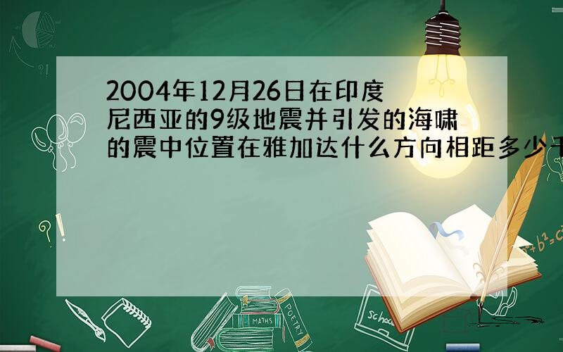 2004年12月26日在印度尼西亚的9级地震并引发的海啸的震中位置在雅加达什么方向相距多少千米?