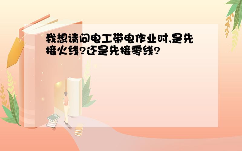 我想请问电工带电作业时,是先接火线?还是先接零线?