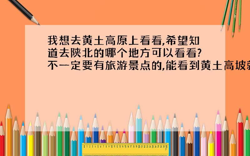 我想去黄土高原上看看,希望知道去陕北的哪个地方可以看看?不一定要有旅游景点的,能看到黄土高坡就可以.我现在在西安,希望能