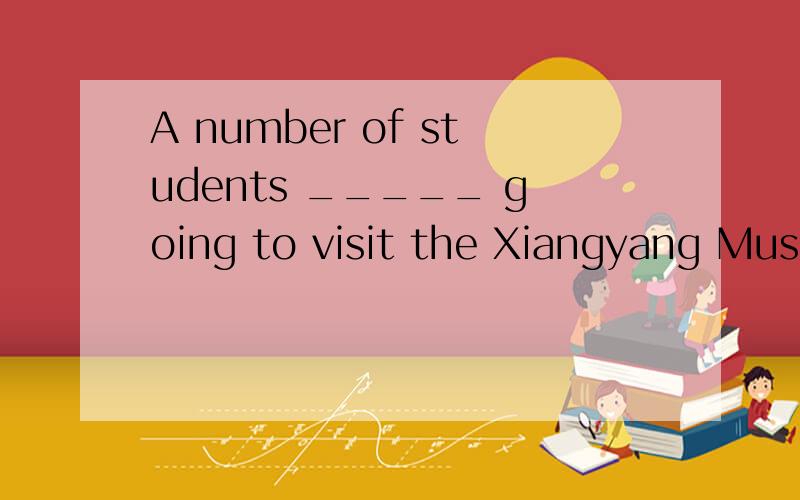 A number of students _____ going to visit the Xiangyang Muse