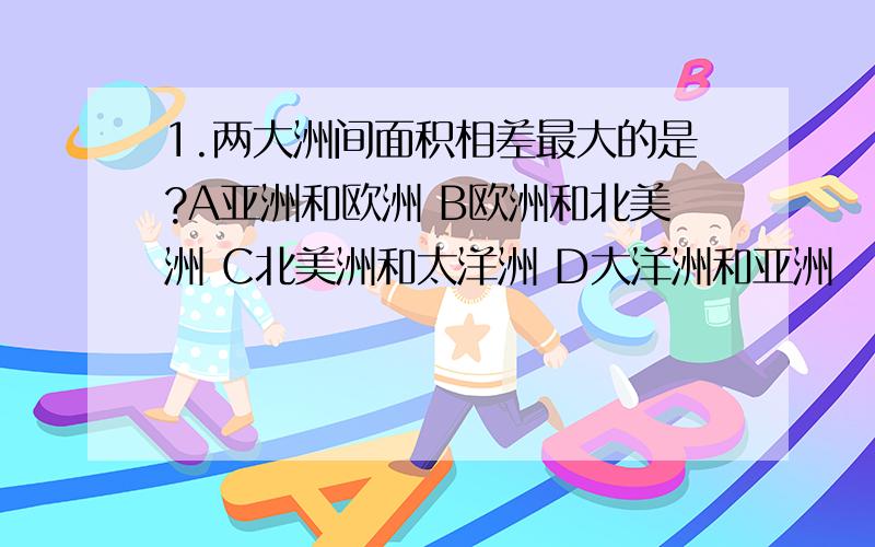 1.两大洲间面积相差最大的是?A亚洲和欧洲 B欧洲和北美洲 C北美洲和太洋洲 D大洋洲和亚洲