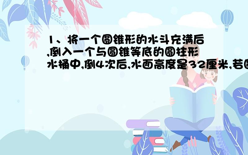 1、将一个圆锥形的水斗充满后,倒入一个与圆锥等底的圆柱形水桶中,倒4次后,水面高度是32厘米,若圆锥的体积为96立方厘米