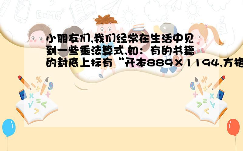 小朋友们,我们经常在生活中见到一些乘法算式,如：有的书籍的封底上标有“开本889×1194,方格稿纸上写着“20×15=