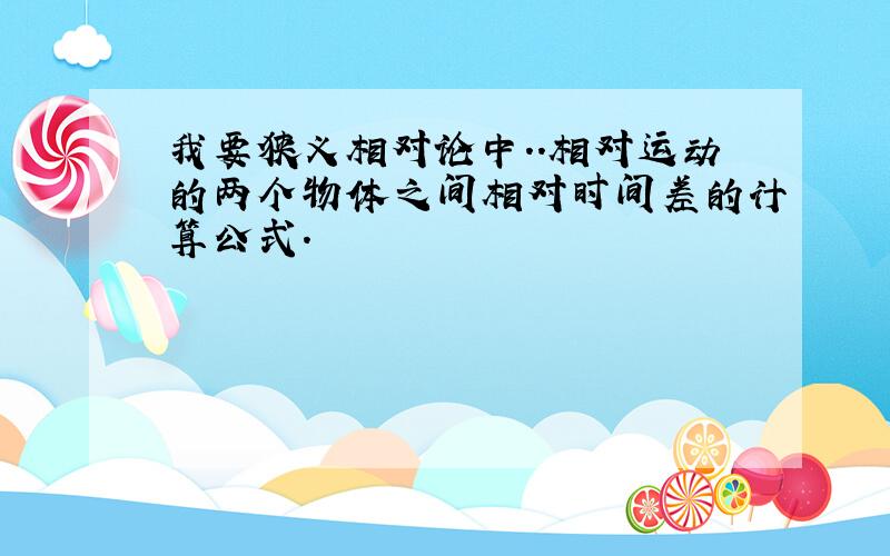 我要狭义相对论中..相对运动的两个物体之间相对时间差的计算公式.