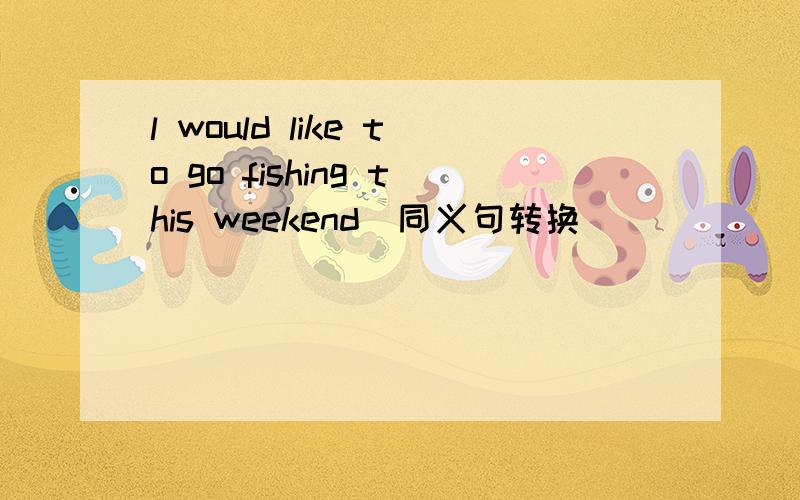 l would like to go fishing this weekend（同义句转换）