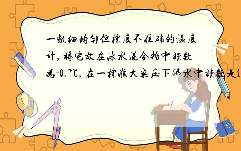 一粗细均匀但标度不准确的温度计，将它放在冰水混合物中读数为-0.7℃，在一标准大气压下沸水中读数是102.3℃，问当它指