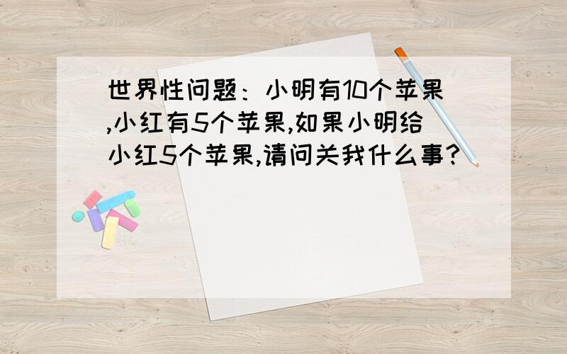 世界性问题：小明有10个苹果,小红有5个苹果,如果小明给小红5个苹果,请问关我什么事?