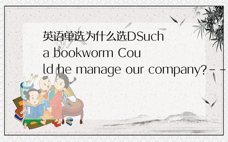 英语单选为什么选DSuch a bookworm Could he manage our company?---Don'