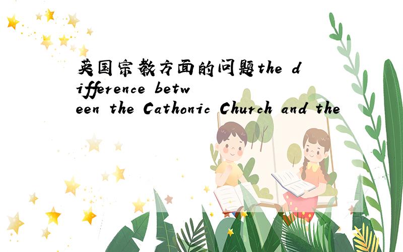 英国宗教方面的问题the difference between the Cathonic Church and the