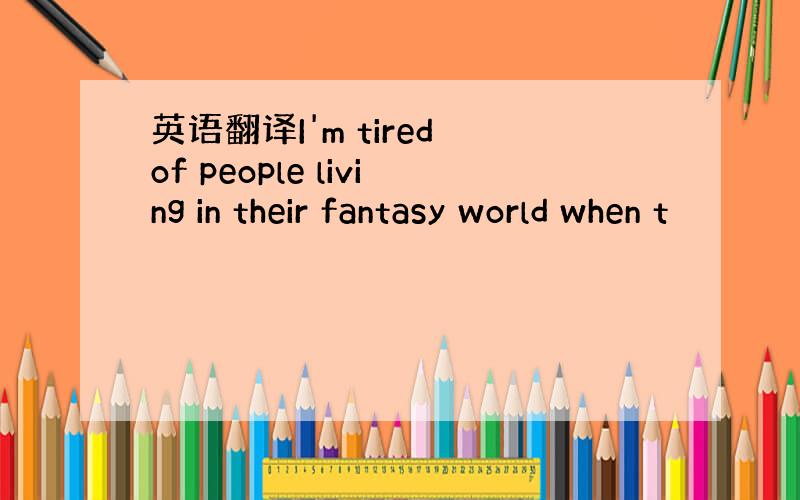 英语翻译I'm tired of people living in their fantasy world when t