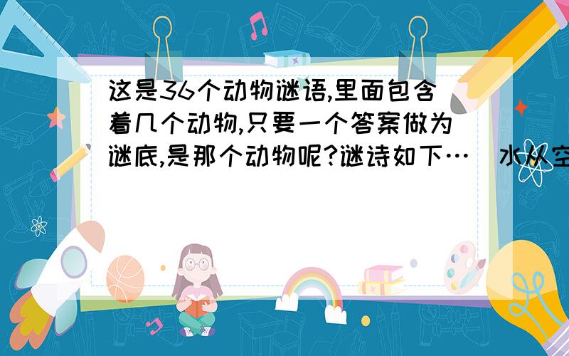 这是36个动物谜语,里面包含着几个动物,只要一个答案做为谜底,是那个动物呢?谜诗如下…（水从空里过如飞,沙鸥数个点山腰,