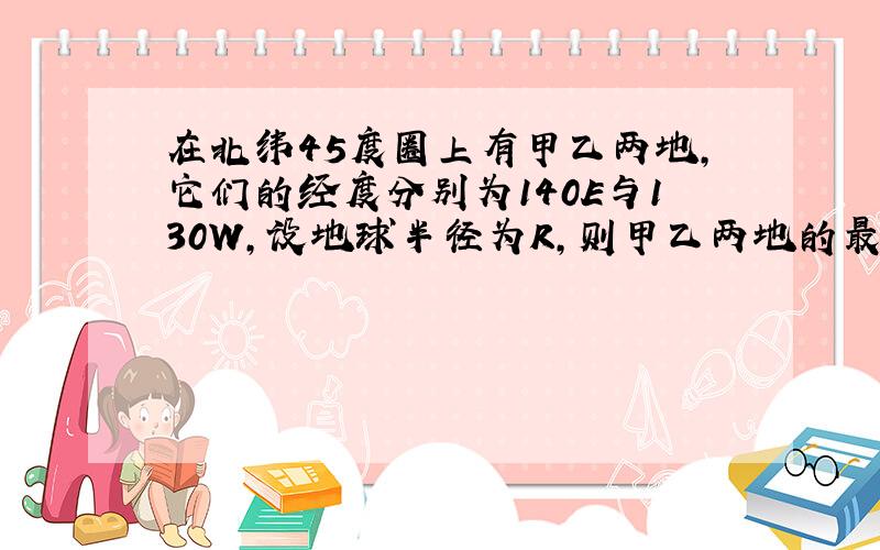 在北纬45度圈上有甲乙两地,它们的经度分别为140E与130W,设地球半径为R,则甲乙两地的最短球面距离是多少?