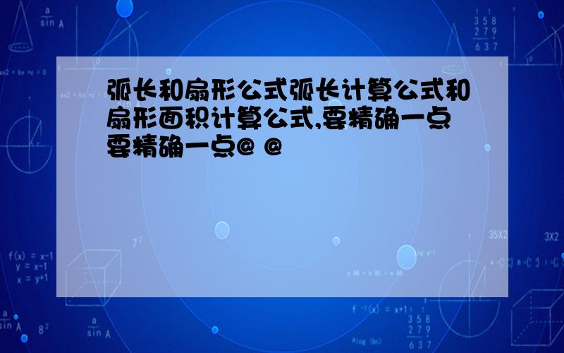 弧长和扇形公式弧长计算公式和扇形面积计算公式,要精确一点要精确一点@ @