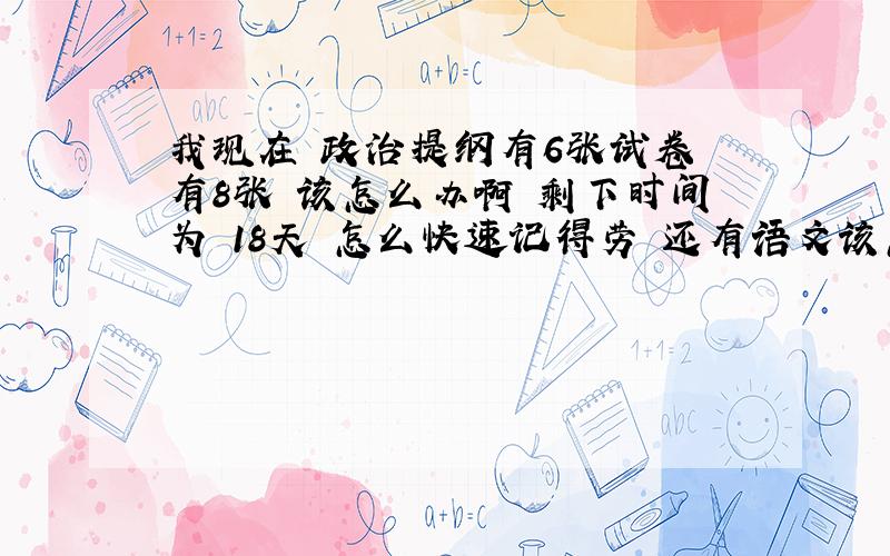 我现在 政治提纲有6张试卷 有8张 该怎么办啊 剩下时间为 18天 怎么快速记得劳 还有语文该怎么办才能提高成绩 晕死了