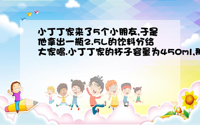 小丁丁家来了5个小朋友,于是他拿出一瓶2.5L的饮料分给大家喝.小丁丁家的杯子容量为450ml,那么给大家倒满后,小丁丁