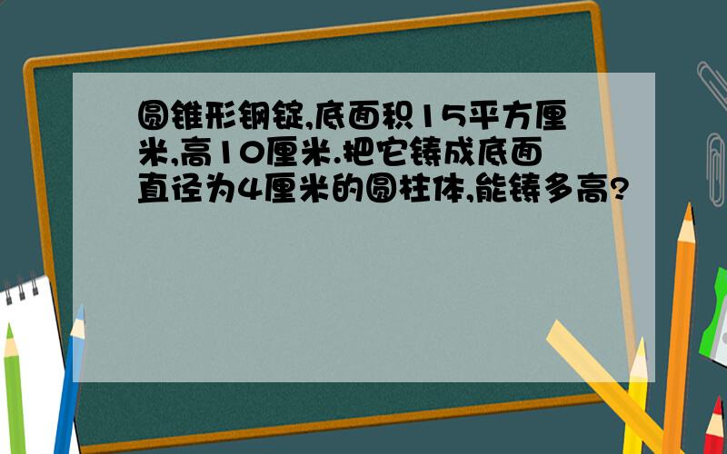 圆锥形钢锭,底面积15平方厘米,高10厘米.把它铸成底面直径为4厘米的圆柱体,能铸多高?