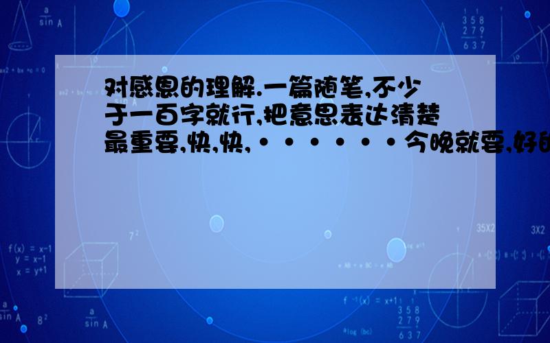 对感恩的理解.一篇随笔,不少于一百字就行,把意思表达清楚最重要,快,快,······今晚就要,好的话今晚就加分!