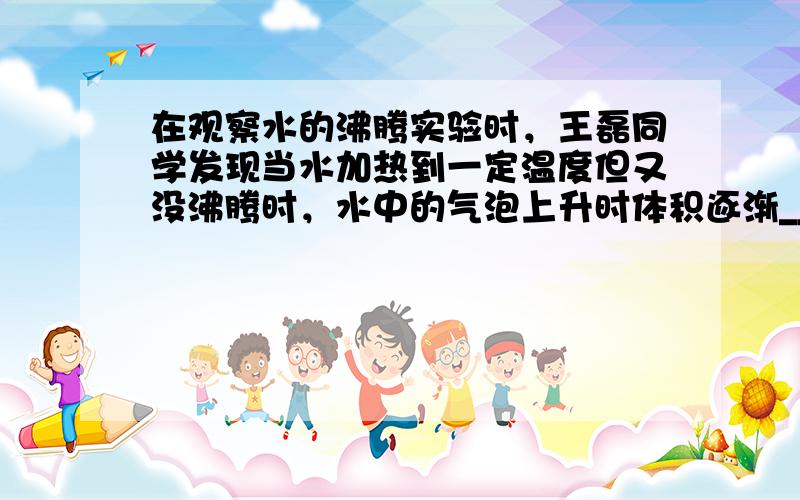 在观察水的沸腾实验时，王磊同学发现当水加热到一定温度但又没沸腾时，水中的气泡上升时体积逐渐______，水沸腾时气泡上升