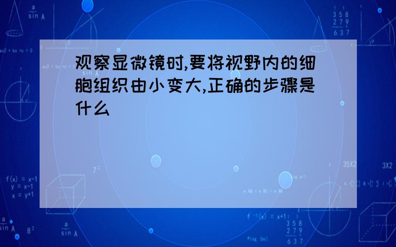 观察显微镜时,要将视野内的细胞组织由小变大,正确的步骤是什么