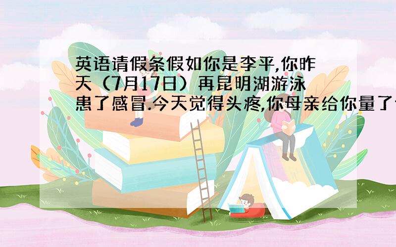 英语请假条假如你是李平,你昨天（7月17日）再昆明湖游泳患了感冒.今天觉得头疼,你母亲给你量了体温后,发现你发烧,便带你