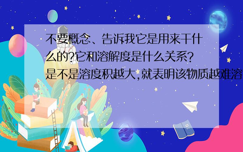 不要概念、告诉我它是用来干什么的?它和溶解度是什么关系?是不是溶度积越大,就表明该物质越难溶?（不考虑温度影响）回答的时