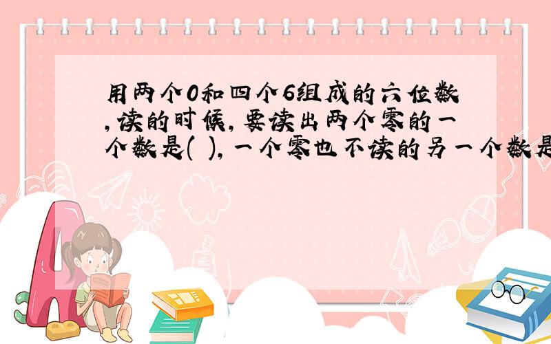 用两个0和四个6组成的六位数,读的时候,要读出两个零的一个数是( ),一个零也不读的另一个数是( ).