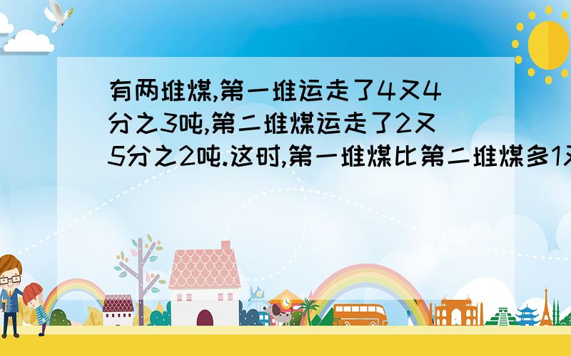 有两堆煤,第一堆运走了4又4分之3吨,第二堆煤运走了2又5分之2吨.这时,第一堆煤比第二堆煤多1又5分之4吨