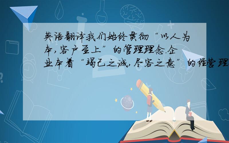 英语翻译我们始终贯彻“以人为本,客户至上”的管理理念.企业本着“竭己之诚,尽客之意”的经营理念.我们的企业文化：做事晶为