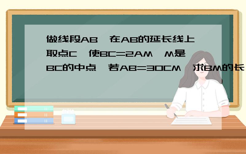 做线段AB,在AB的延长线上取点C,使BC=2AM,M是BC的中点,若AB=30CM,求BM的长