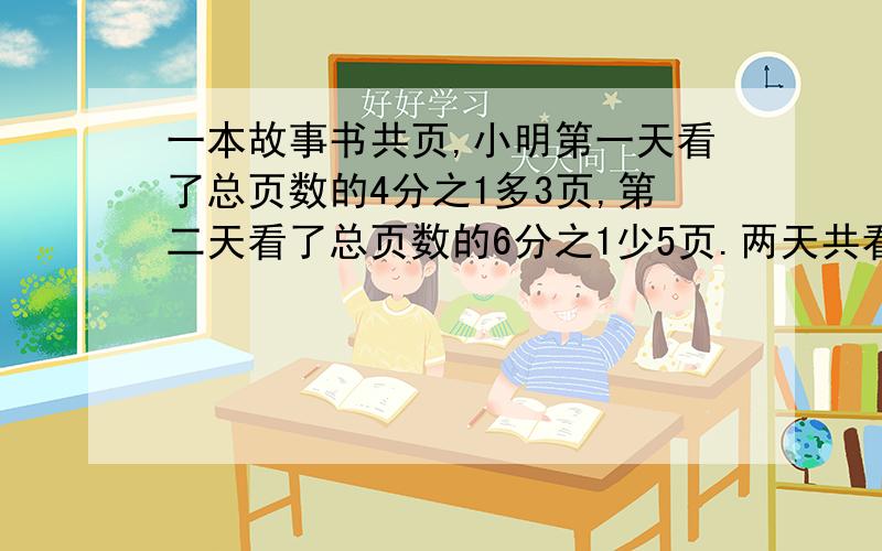 一本故事书共页,小明第一天看了总页数的4分之1多3页,第二天看了总页数的6分之1少5页.两天共看了多少页?