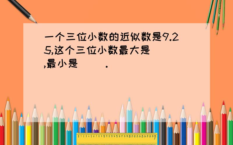 一个三位小数的近似数是9.25,这个三位小数最大是（ ）,最小是（ ）.