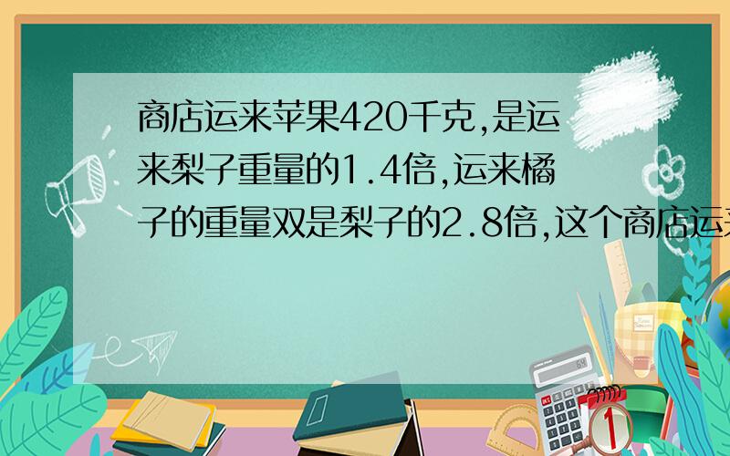 商店运来苹果420千克,是运来梨子重量的1.4倍,运来橘子的重量双是梨子的2.8倍,这个商店运来橘子多少千克