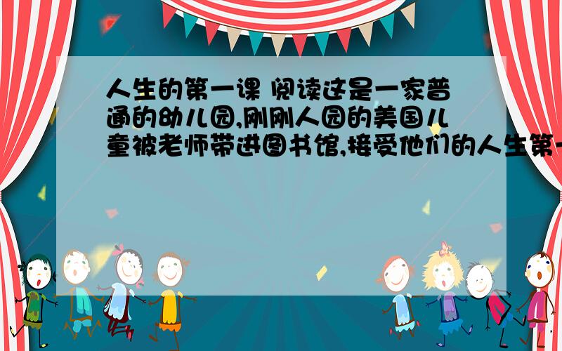 人生的第一课 阅读这是一家普通的幼儿园,刚刚人园的美国儿童被老师带进图书馆,接受他们的人生第一课.很随便地坐在地毯上,接