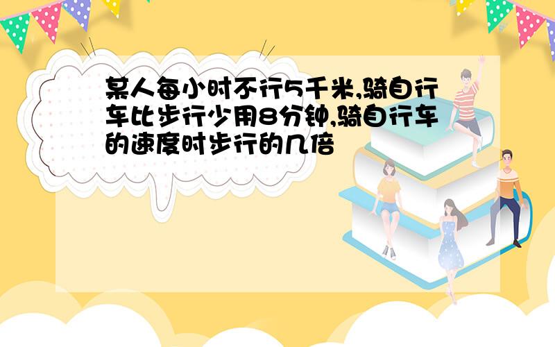 某人每小时不行5千米,骑自行车比步行少用8分钟,骑自行车的速度时步行的几倍