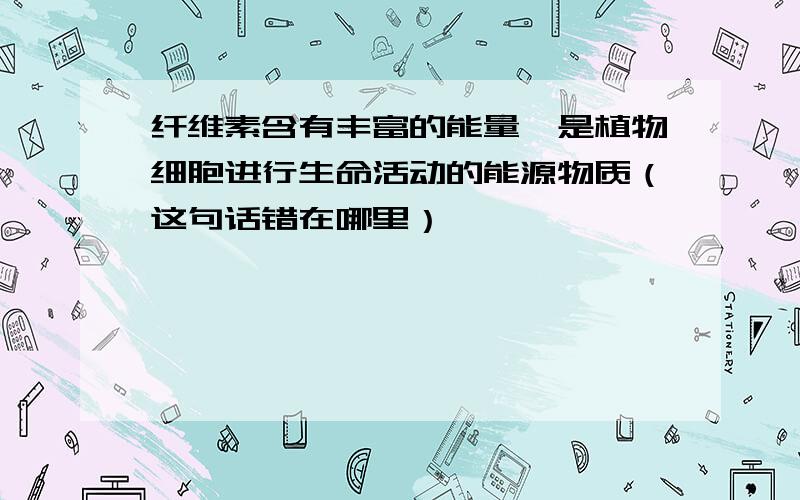 纤维素含有丰富的能量,是植物细胞进行生命活动的能源物质（这句话错在哪里）