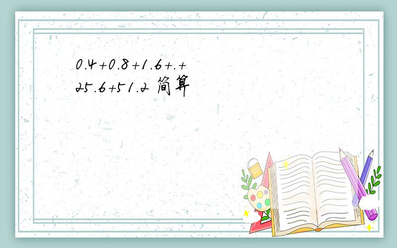 0.4+0.8+1.6+.+25.6+51.2 简算