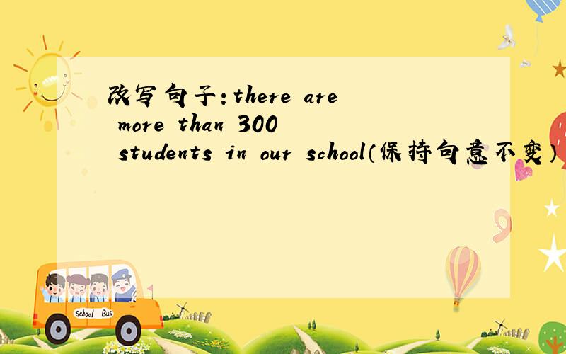 改写句子：there are more than 300 students in our school（保持句意不变）